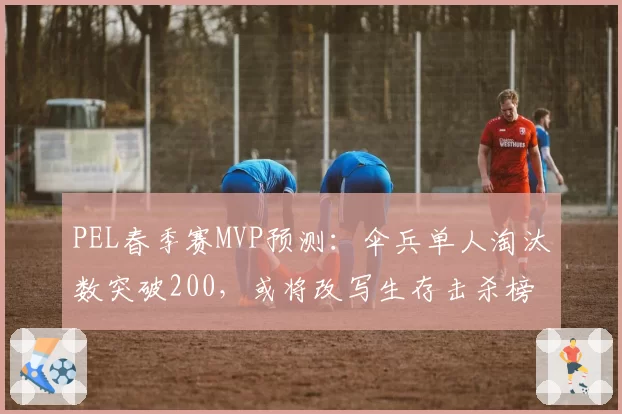 PEL春季赛MVP预测:伞兵单人淘汰数突破200,或将改写生存击杀榜