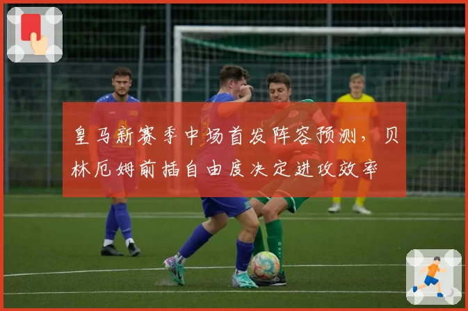 皇马新赛季中场首发阵容预测，贝林厄姆前插自由度决定进攻效率