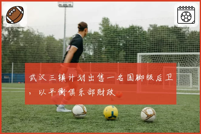 武汉三镇计划出售一名国脚级后卫，以平衡俱乐部财政