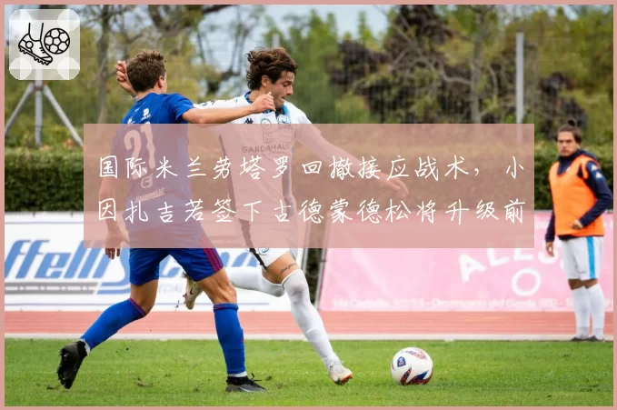 国际米兰劳塔罗回撤接应战术，小因扎吉若签下古德蒙德松将升级前场变化