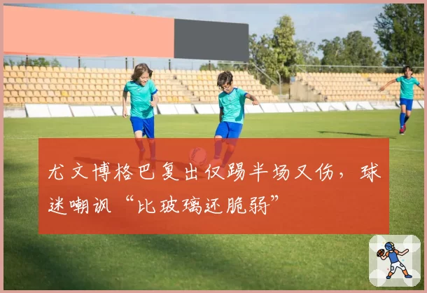 尤文博格巴复出仅踢半场又伤,球迷嘲讽“比玻璃还脆弱”