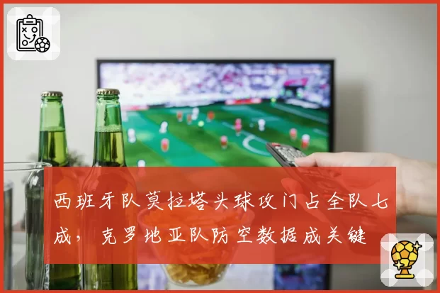 西班牙队莫拉塔头球攻门占全队七成,克罗地亚队防空数据成关键