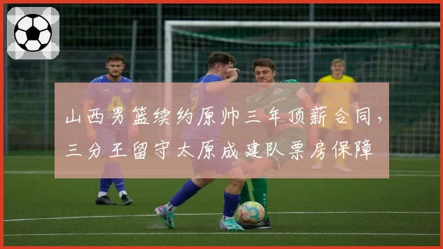 山西男篮续约原帅三年顶薪合同，三分王留守太原成建队票房保障