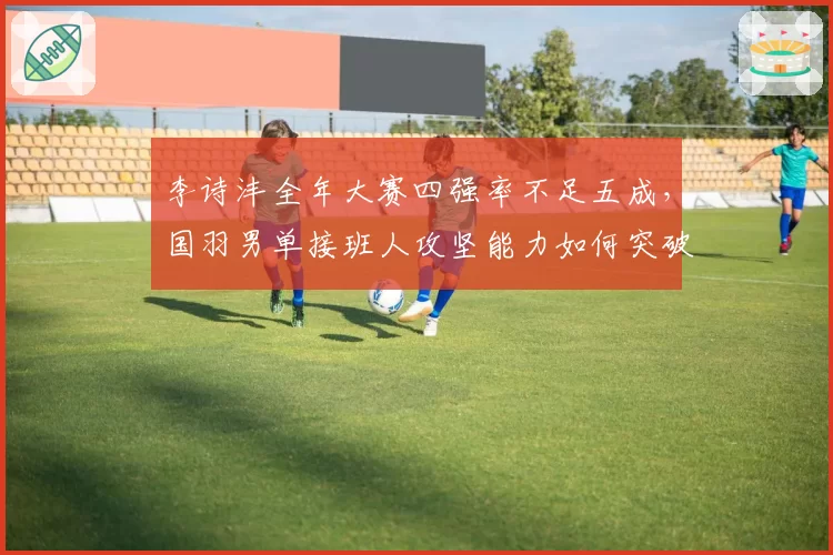 李诗沣全年大赛四强率不足五成,国羽男单接班人攻坚能力如何突破?