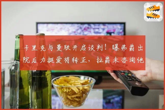 卡里克与曼联开启谈判！曝弗爵出院后力挺爱将转正，拉爵未咨询他