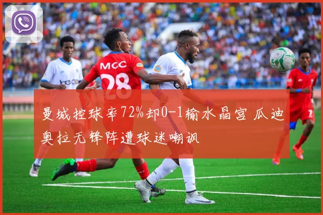 曼城控球率72%却0-1输水晶宫 瓜迪奥拉无锋阵遭球迷嘲讽