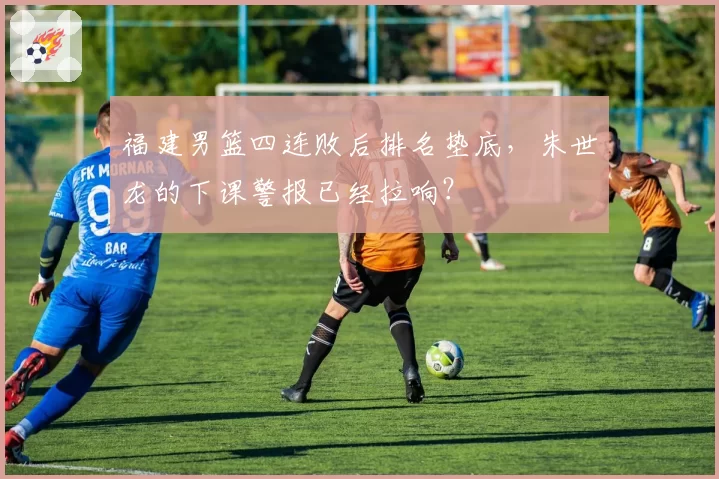 福建男篮四连败后排名垫底，朱世龙的下课警报已经拉响？