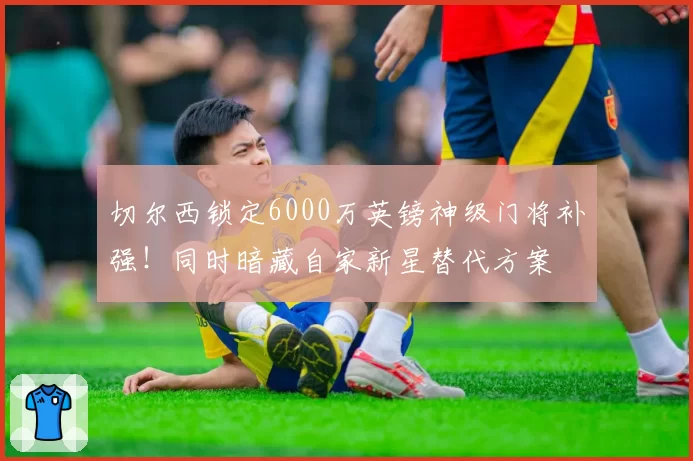 切尔西锁定6000万英镑神级门将补强！同时暗藏自家新星替代方案