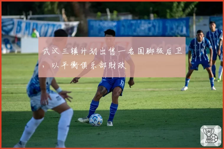 武汉三镇计划出售一名国脚级后卫，以平衡俱乐部财政