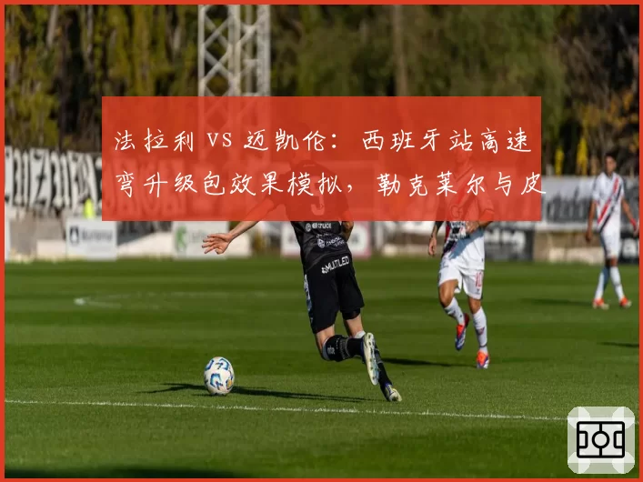 法拉利 vs 迈凯伦：西班牙站高速弯升级包效果模拟，勒克莱尔与皮亚斯特里圈速差异预测
