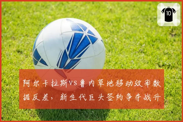 阿尔卡拉斯vs鲁内草地移动效率数据反差，新生代巨头签约争夺战升级