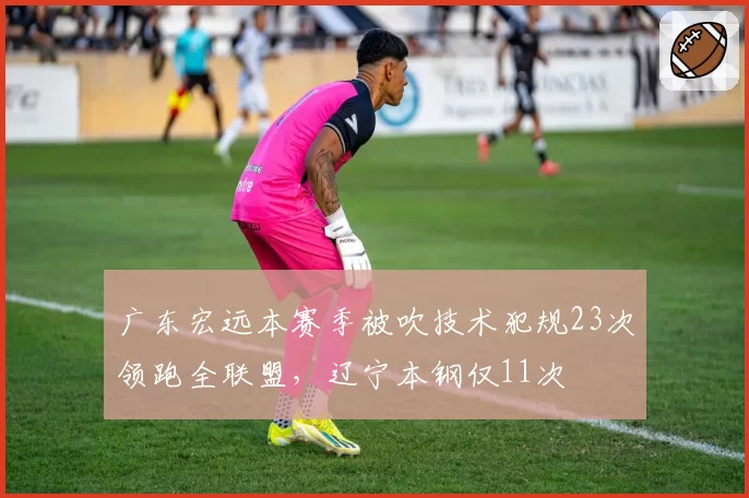 广东宏远本赛季被吹技术犯规23次领跑全联盟,辽宁本钢仅11次