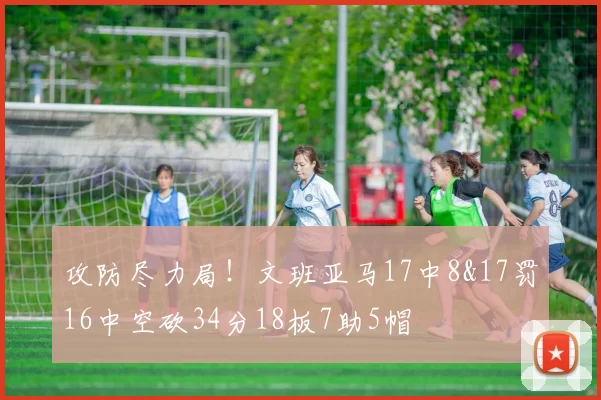 攻防尽力局!文班亚马17中8&17罚16中空砍34分18板7助5帽