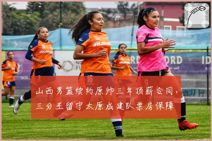 山西男篮续约原帅三年顶薪合同，三分王留守太原成建队票房保障