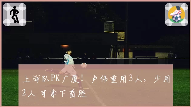 上海队PK广厦！卢伟重用3人，少用2人 可拿下首胜