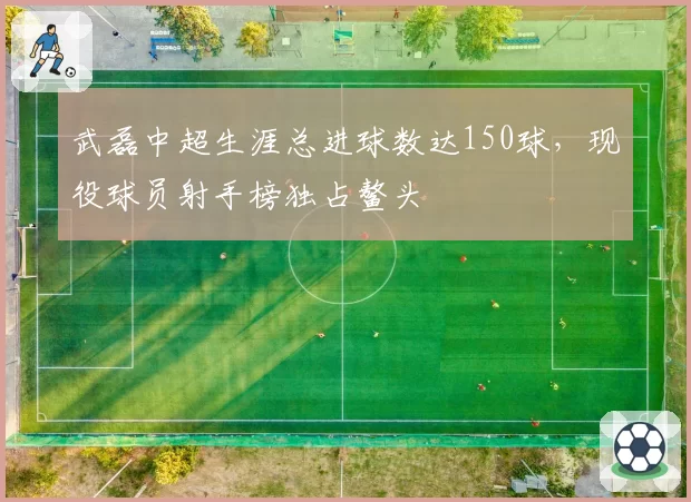 武磊中超生涯总进球数达150球,现役球员射手榜独占鳌头