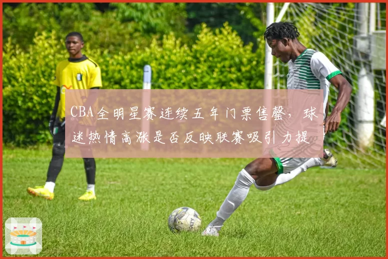 CBA全明星赛连续五年门票售罄，球迷热情高涨是否反映联赛吸引力提升？