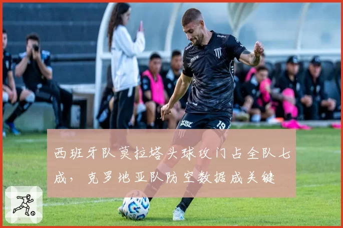 西班牙队莫拉塔头球攻门占全队七成,克罗地亚队防空数据成关键