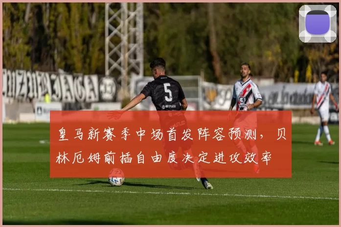 皇马新赛季中场首发阵容预测，贝林厄姆前插自由度决定进攻效率