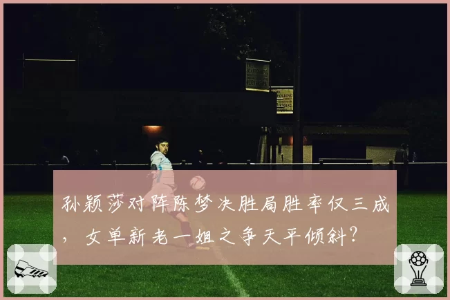 孙颖莎对阵陈梦决胜局胜率仅三成，女单新老一姐之争天平倾斜？