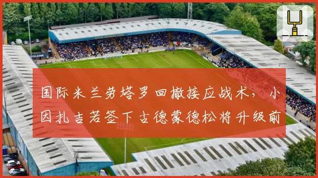 国际米兰劳塔罗回撤接应战术，小因扎吉若签下古德蒙德松将升级前场变化