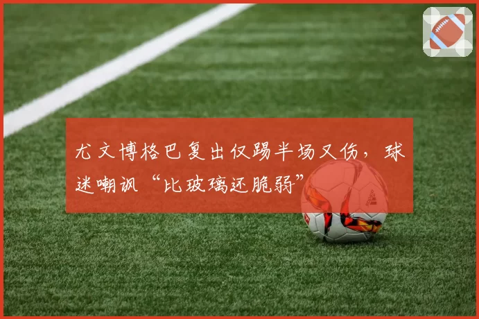 尤文博格巴复出仅踢半场又伤,球迷嘲讽“比玻璃还脆弱”