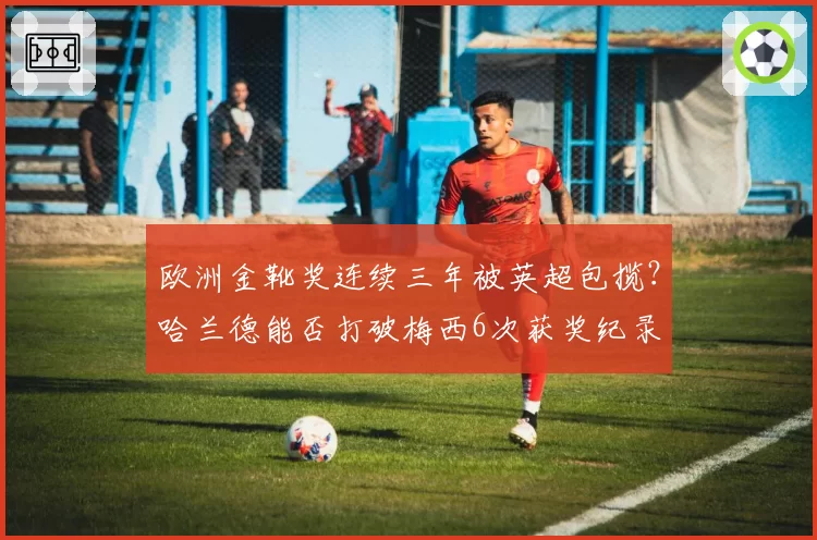 欧洲金靴奖连续三年被英超包揽？哈兰德能否打破梅西6次获奖纪录