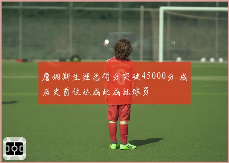 詹姆斯生涯总得分突破45000分 成历史首位达成此成就球员