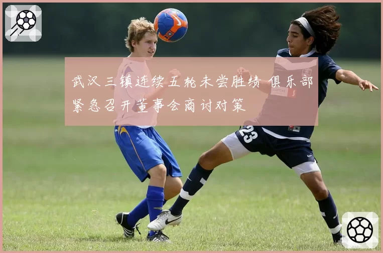 武汉三镇连续五轮未尝胜绩 俱乐部紧急召开董事会商讨对策