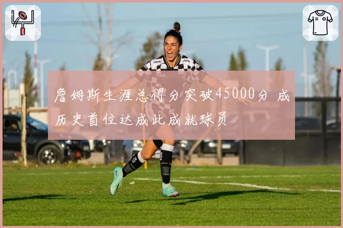 詹姆斯生涯总得分突破45000分 成历史首位达成此成就球员