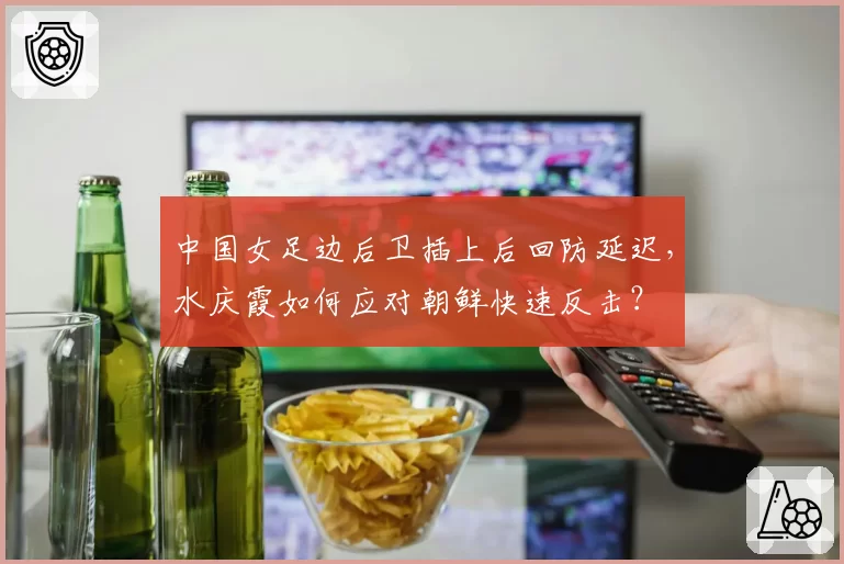 中国女足边后卫插上后回防延迟，水庆霞如何应对朝鲜快速反击？