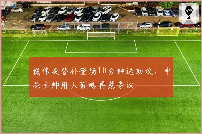 戴伟浚替补登场10分钟送助攻,申花主帅用人策略再惹争议