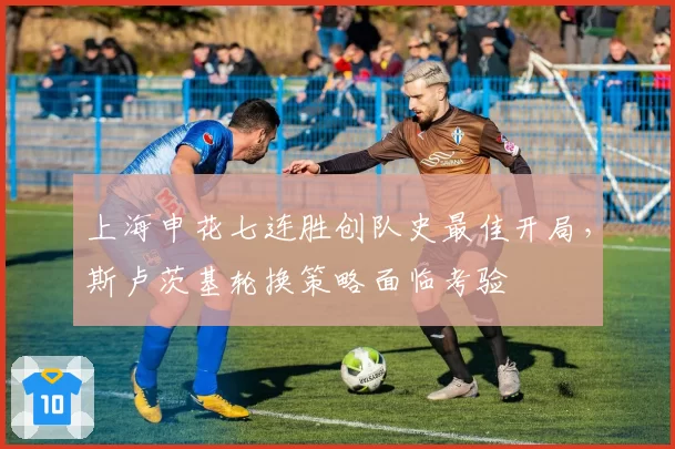 上海申花七连胜创队史最佳开局，斯卢茨基轮换策略面临考验