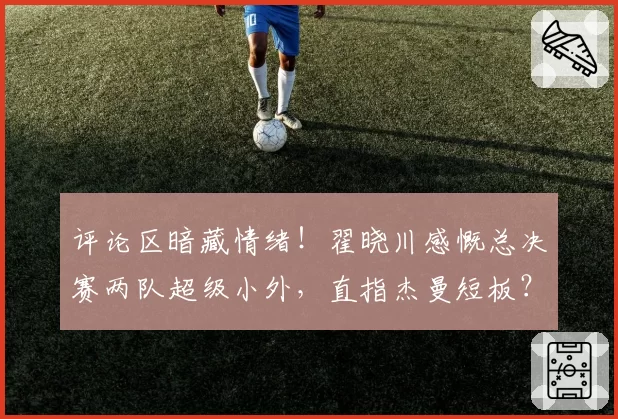 评论区暗藏情绪!翟晓川感慨总决赛两队超级小外,直指杰曼短板?