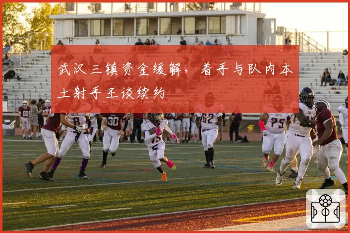 武汉三镇资金缓解,着手与队内本土射手王谈续约