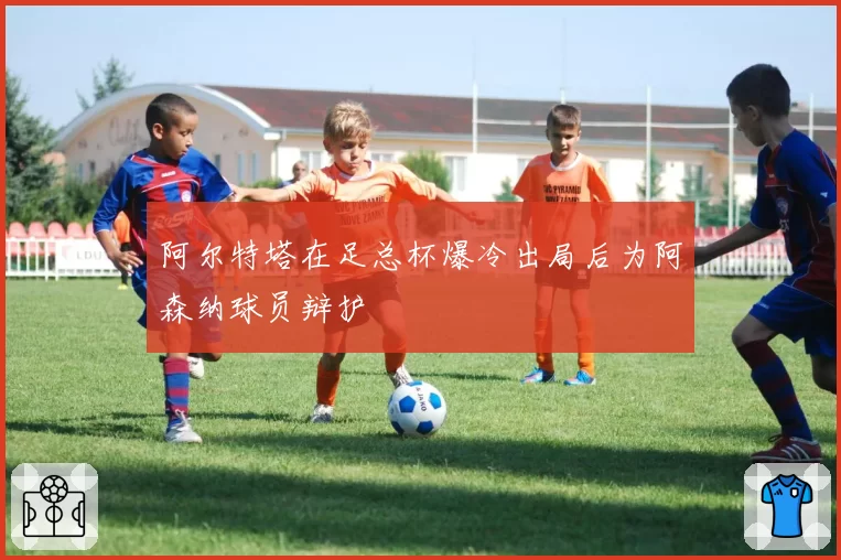 阿尔特塔在足总杯爆冷出局后为阿森纳球员辩护