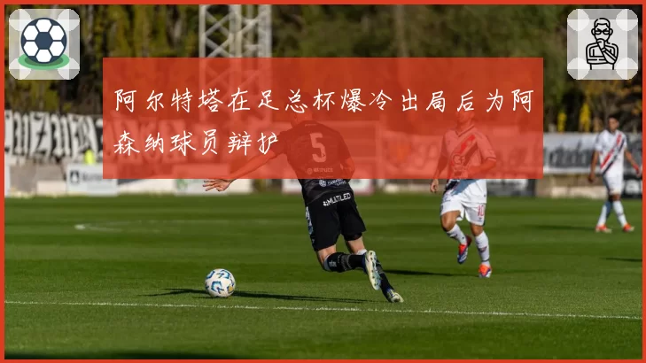 阿尔特塔在足总杯爆冷出局后为阿森纳球员辩护