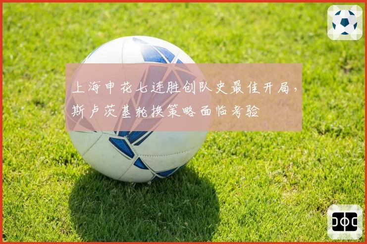 上海申花七连胜创队史最佳开局，斯卢茨基轮换策略面临考验