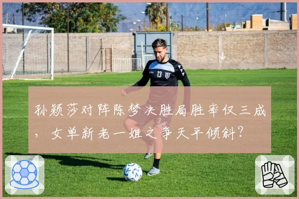 孙颖莎对阵陈梦决胜局胜率仅三成，女单新老一姐之争天平倾斜？