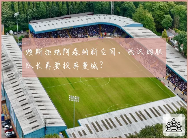 赖斯拒绝阿森纳新合同,西汉姆联队长真要投奔曼城?