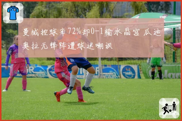 曼城控球率72%却0-1输水晶宫 瓜迪奥拉无锋阵遭球迷嘲讽