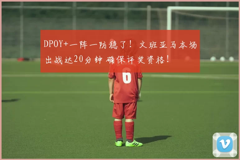 DPOY+一阵一防稳了!文班亚马本场出战达20分钟 确保评奖资格!