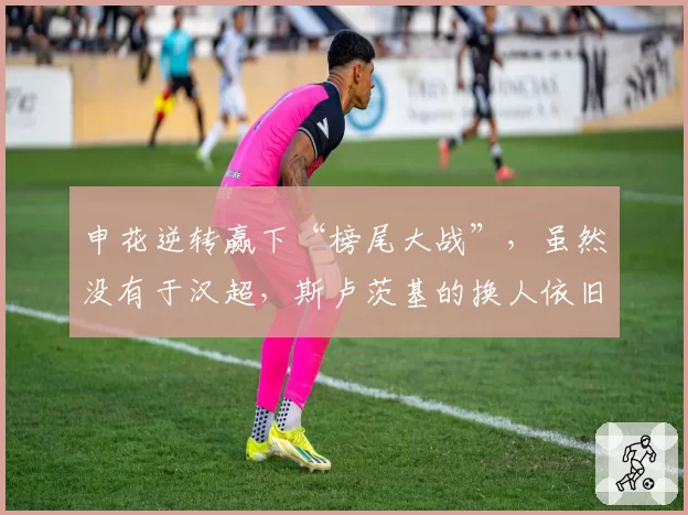 申花逆转赢下“榜尾大战”,虽然没有于汉超,斯卢茨基的换人依旧有奇效