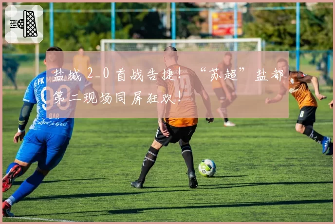 盐城 2_0 首战告捷！“苏超”盐都第二现场同屏狂欢！