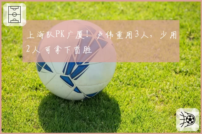上海队PK广厦！卢伟重用3人，少用2人 可拿下首胜