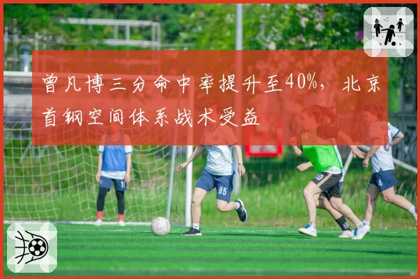 曾凡博三分命中率提升至40%，北京首钢空间体系战术受益