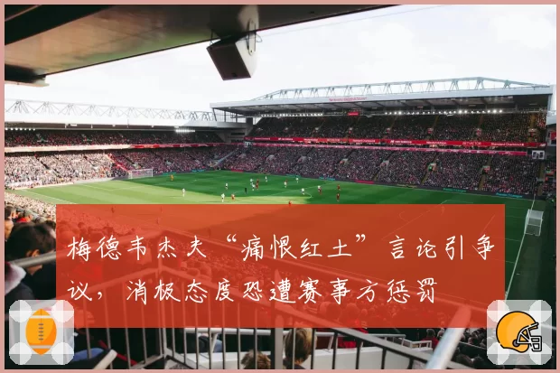 梅德韦杰夫“痛恨红土”言论引争议，消极态度恐遭赛事方惩罚