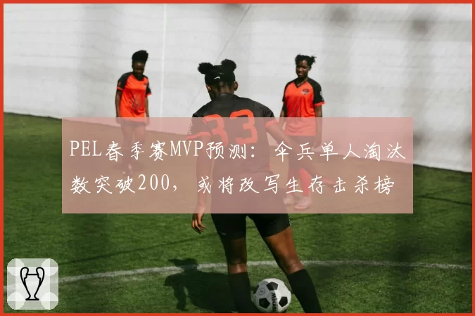 PEL春季赛MVP预测:伞兵单人淘汰数突破200,或将改写生存击杀榜
