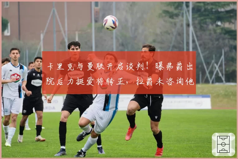 卡里克与曼联开启谈判！曝弗爵出院后力挺爱将转正，拉爵未咨询他