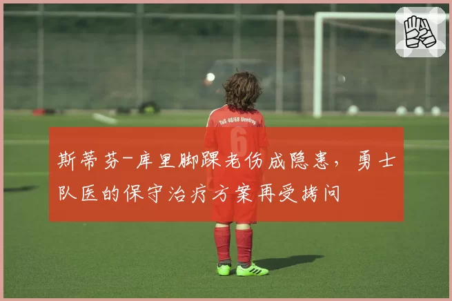 斯蒂芬-库里脚踝老伤成隐患，勇士队医的保守治疗方案再受拷问